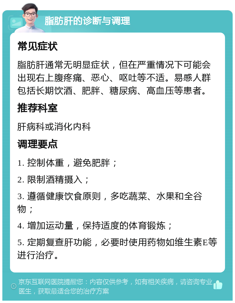 脂肪肝的诊断与调理 常见症状 脂肪肝通常无明显症状，但在严重情况下可能会出现右上腹疼痛、恶心、呕吐等不适。易感人群包括长期饮酒、肥胖、糖尿病、高血压等患者。 推荐科室 肝病科或消化内科 调理要点 1. 控制体重，避免肥胖； 2. 限制酒精摄入； 3. 遵循健康饮食原则，多吃蔬菜、水果和全谷物； 4. 增加运动量，保持适度的体育锻炼； 5. 定期复查肝功能，必要时使用药物如维生素E等进行治疗。