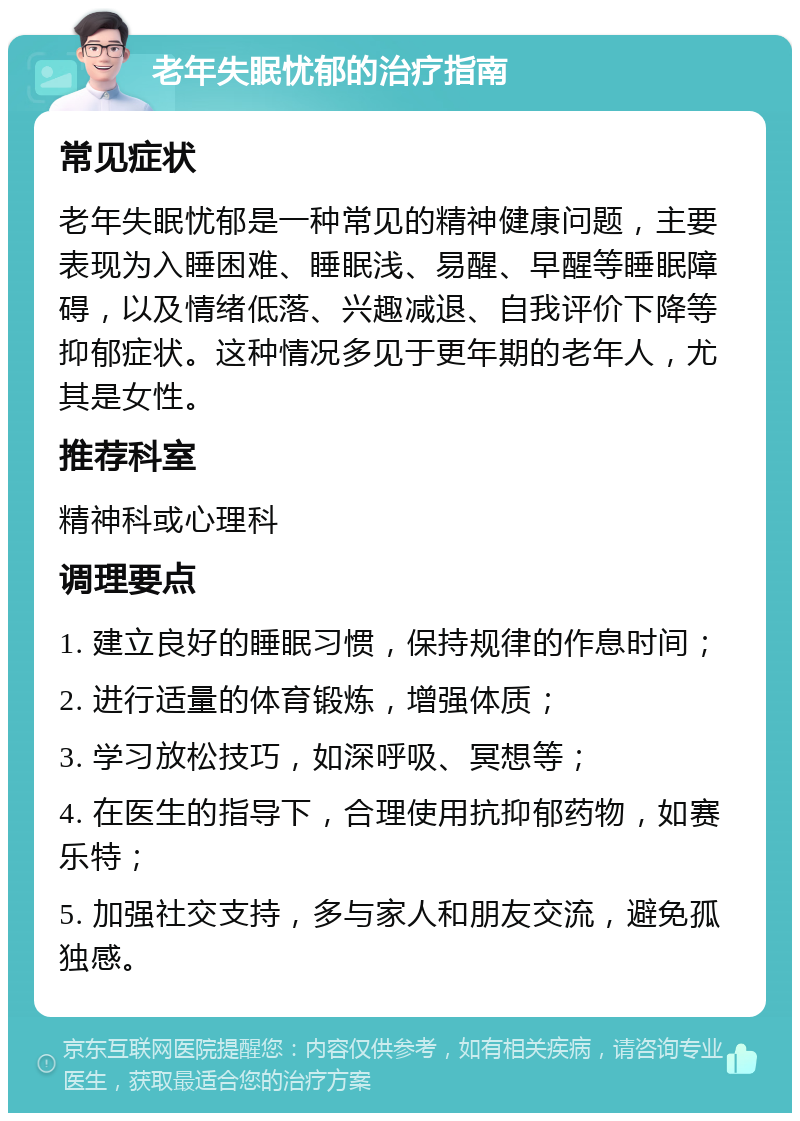 老年失眠忧郁的治疗指南 常见症状 老年失眠忧郁是一种常见的精神健康问题，主要表现为入睡困难、睡眠浅、易醒、早醒等睡眠障碍，以及情绪低落、兴趣减退、自我评价下降等抑郁症状。这种情况多见于更年期的老年人，尤其是女性。 推荐科室 精神科或心理科 调理要点 1. 建立良好的睡眠习惯，保持规律的作息时间； 2. 进行适量的体育锻炼，增强体质； 3. 学习放松技巧，如深呼吸、冥想等； 4. 在医生的指导下，合理使用抗抑郁药物，如赛乐特； 5. 加强社交支持，多与家人和朋友交流，避免孤独感。