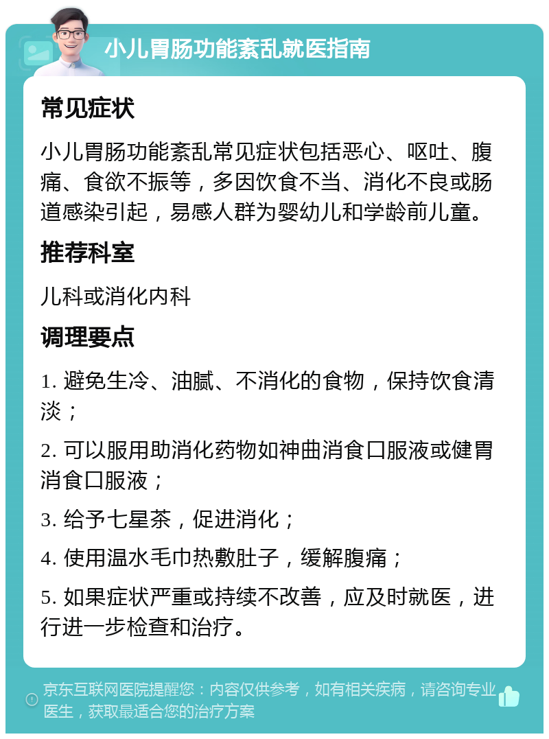 小儿胃肠功能紊乱就医指南 常见症状 小儿胃肠功能紊乱常见症状包括恶心、呕吐、腹痛、食欲不振等，多因饮食不当、消化不良或肠道感染引起，易感人群为婴幼儿和学龄前儿童。 推荐科室 儿科或消化内科 调理要点 1. 避免生冷、油腻、不消化的食物，保持饮食清淡； 2. 可以服用助消化药物如神曲消食口服液或健胃消食口服液； 3. 给予七星茶，促进消化； 4. 使用温水毛巾热敷肚子，缓解腹痛； 5. 如果症状严重或持续不改善，应及时就医，进行进一步检查和治疗。