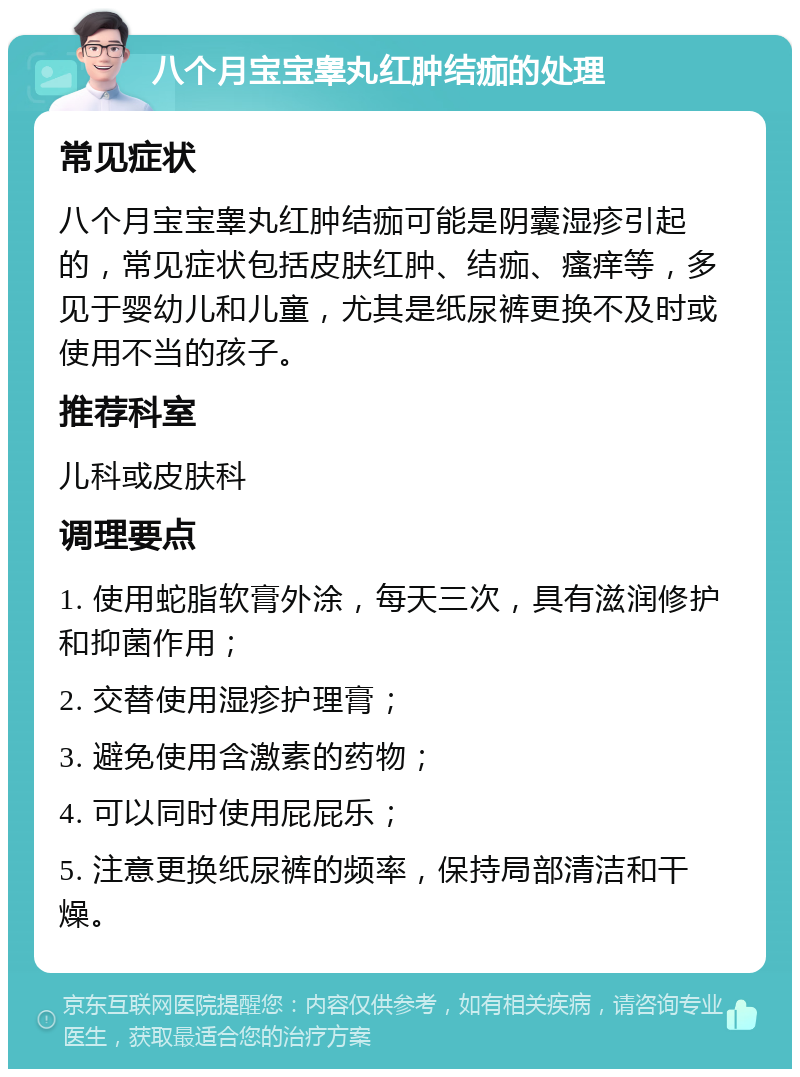 八个月宝宝睾丸红肿结痂的处理 常见症状 八个月宝宝睾丸红肿结痂可能是阴囊湿疹引起的，常见症状包括皮肤红肿、结痂、瘙痒等，多见于婴幼儿和儿童，尤其是纸尿裤更换不及时或使用不当的孩子。 推荐科室 儿科或皮肤科 调理要点 1. 使用蛇脂软膏外涂，每天三次，具有滋润修护和抑菌作用； 2. 交替使用湿疹护理膏； 3. 避免使用含激素的药物； 4. 可以同时使用屁屁乐； 5. 注意更换纸尿裤的频率，保持局部清洁和干燥。