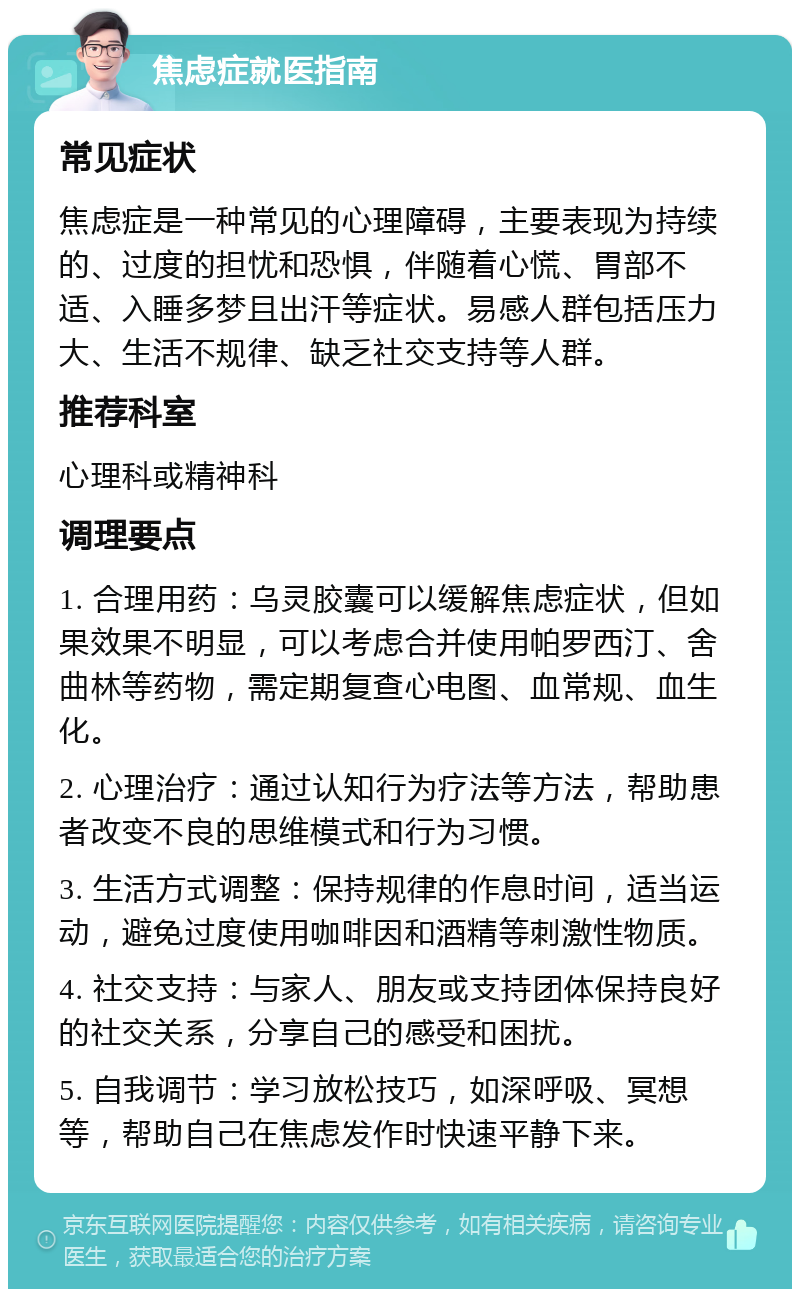 焦虑症就医指南 常见症状 焦虑症是一种常见的心理障碍，主要表现为持续的、过度的担忧和恐惧，伴随着心慌、胃部不适、入睡多梦且出汗等症状。易感人群包括压力大、生活不规律、缺乏社交支持等人群。 推荐科室 心理科或精神科 调理要点 1. 合理用药：乌灵胶囊可以缓解焦虑症状，但如果效果不明显，可以考虑合并使用帕罗西汀、舍曲林等药物，需定期复查心电图、血常规、血生化。 2. 心理治疗：通过认知行为疗法等方法，帮助患者改变不良的思维模式和行为习惯。 3. 生活方式调整：保持规律的作息时间，适当运动，避免过度使用咖啡因和酒精等刺激性物质。 4. 社交支持：与家人、朋友或支持团体保持良好的社交关系，分享自己的感受和困扰。 5. 自我调节：学习放松技巧，如深呼吸、冥想等，帮助自己在焦虑发作时快速平静下来。