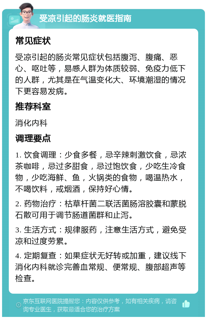 受凉引起的肠炎就医指南 常见症状 受凉引起的肠炎常见症状包括腹泻、腹痛、恶心、呕吐等，易感人群为体质较弱、免疫力低下的人群，尤其是在气温变化大、环境潮湿的情况下更容易发病。 推荐科室 消化内科 调理要点 1. 饮食调理：少食多餐，忌辛辣刺激饮食，忌浓茶咖啡，忌过多甜食，忌过饱饮食，少吃生冷食物，少吃海鲜、鱼，火锅类的食物，喝温热水，不喝饮料，戒烟酒，保持好心情。 2. 药物治疗：枯草杆菌二联活菌肠溶胶囊和蒙脱石散可用于调节肠道菌群和止泻。 3. 生活方式：规律服药，注意生活方式，避免受凉和过度劳累。 4. 定期复查：如果症状无好转或加重，建议线下消化内科就诊完善血常规、便常规、腹部超声等检查。