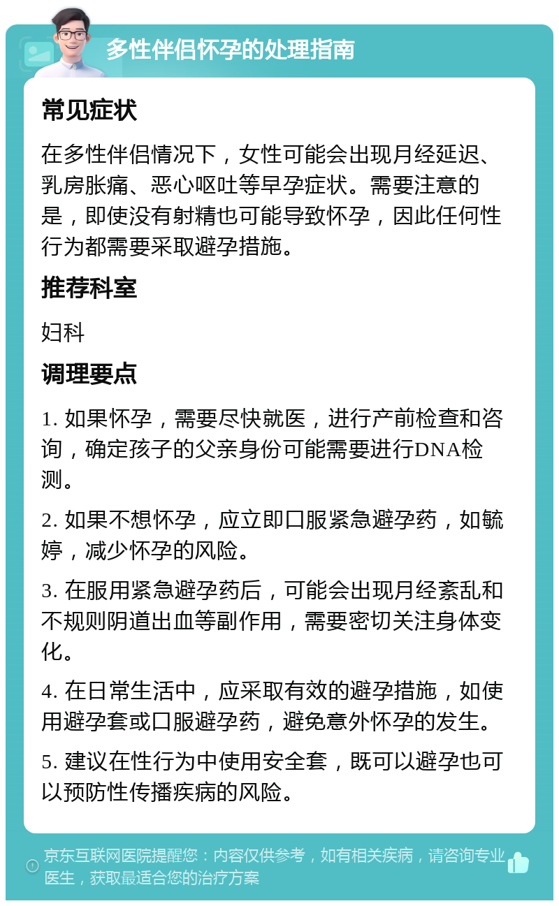 多性伴侣怀孕的处理指南 常见症状 在多性伴侣情况下，女性可能会出现月经延迟、乳房胀痛、恶心呕吐等早孕症状。需要注意的是，即使没有射精也可能导致怀孕，因此任何性行为都需要采取避孕措施。 推荐科室 妇科 调理要点 1. 如果怀孕，需要尽快就医，进行产前检查和咨询，确定孩子的父亲身份可能需要进行DNA检测。 2. 如果不想怀孕，应立即口服紧急避孕药，如毓婷，减少怀孕的风险。 3. 在服用紧急避孕药后，可能会出现月经紊乱和不规则阴道出血等副作用，需要密切关注身体变化。 4. 在日常生活中，应采取有效的避孕措施，如使用避孕套或口服避孕药，避免意外怀孕的发生。 5. 建议在性行为中使用安全套，既可以避孕也可以预防性传播疾病的风险。