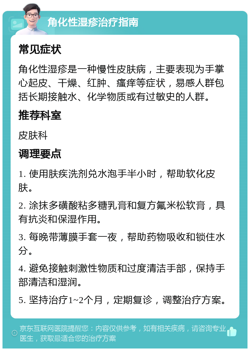 角化性湿疹治疗指南 常见症状 角化性湿疹是一种慢性皮肤病，主要表现为手掌心起皮、干燥、红肿、瘙痒等症状，易感人群包括长期接触水、化学物质或有过敏史的人群。 推荐科室 皮肤科 调理要点 1. 使用肤疾洗剂兑水泡手半小时，帮助软化皮肤。 2. 涂抹多磺酸粘多糖乳膏和复方氟米松软膏，具有抗炎和保湿作用。 3. 每晚带薄膜手套一夜，帮助药物吸收和锁住水分。 4. 避免接触刺激性物质和过度清洁手部，保持手部清洁和湿润。 5. 坚持治疗1~2个月，定期复诊，调整治疗方案。