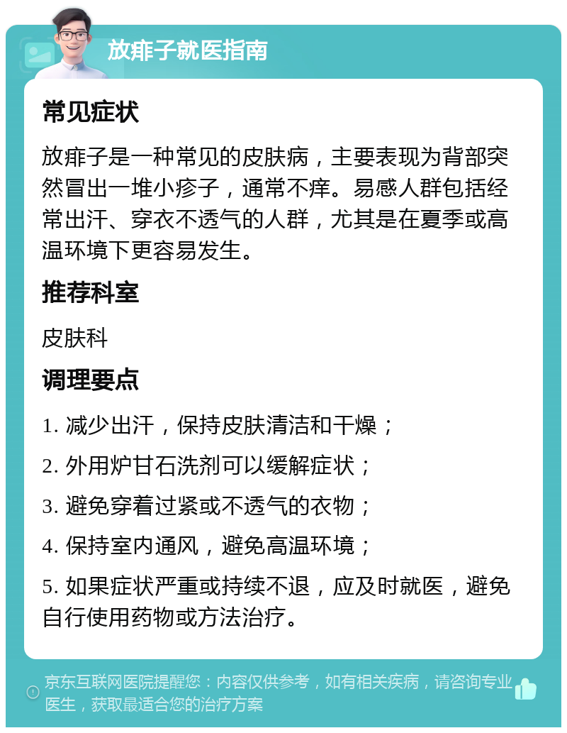 放痱子就医指南 常见症状 放痱子是一种常见的皮肤病，主要表现为背部突然冒出一堆小疹子，通常不痒。易感人群包括经常出汗、穿衣不透气的人群，尤其是在夏季或高温环境下更容易发生。 推荐科室 皮肤科 调理要点 1. 减少出汗，保持皮肤清洁和干燥； 2. 外用炉甘石洗剂可以缓解症状； 3. 避免穿着过紧或不透气的衣物； 4. 保持室内通风，避免高温环境； 5. 如果症状严重或持续不退，应及时就医，避免自行使用药物或方法治疗。