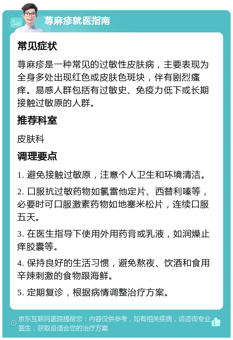 荨麻疹就医指南 常见症状 荨麻疹是一种常见的过敏性皮肤病，主要表现为全身多处出现红色或皮肤色斑块，伴有剧烈瘙痒。易感人群包括有过敏史、免疫力低下或长期接触过敏原的人群。 推荐科室 皮肤科 调理要点 1. 避免接触过敏原，注意个人卫生和环境清洁。 2. 口服抗过敏药物如氯雷他定片、西替利嗪等，必要时可口服激素药物如地塞米松片，连续口服五天。 3. 在医生指导下使用外用药膏或乳液，如润燥止痒胶囊等。 4. 保持良好的生活习惯，避免熬夜、饮酒和食用辛辣刺激的食物跟海鲜。 5. 定期复诊，根据病情调整治疗方案。