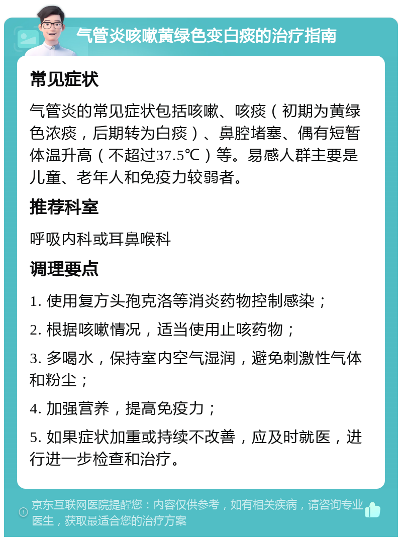 气管炎咳嗽黄绿色变白痰的治疗指南 常见症状 气管炎的常见症状包括咳嗽、咳痰（初期为黄绿色浓痰，后期转为白痰）、鼻腔堵塞、偶有短暂体温升高（不超过37.5℃）等。易感人群主要是儿童、老年人和免疫力较弱者。 推荐科室 呼吸内科或耳鼻喉科 调理要点 1. 使用复方头孢克洛等消炎药物控制感染； 2. 根据咳嗽情况，适当使用止咳药物； 3. 多喝水，保持室内空气湿润，避免刺激性气体和粉尘； 4. 加强营养，提高免疫力； 5. 如果症状加重或持续不改善，应及时就医，进行进一步检查和治疗。