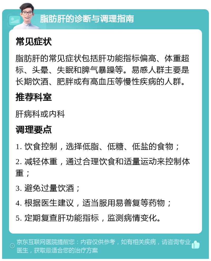 脂肪肝的诊断与调理指南 常见症状 脂肪肝的常见症状包括肝功能指标偏高、体重超标、头晕、失眠和脾气暴躁等。易感人群主要是长期饮酒、肥胖或有高血压等慢性疾病的人群。 推荐科室 肝病科或内科 调理要点 1. 饮食控制，选择低脂、低糖、低盐的食物； 2. 减轻体重，通过合理饮食和适量运动来控制体重； 3. 避免过量饮酒； 4. 根据医生建议，适当服用易善复等药物； 5. 定期复查肝功能指标，监测病情变化。