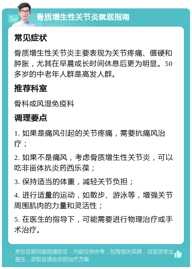 骨质增生性关节炎就医指南 常见症状 骨质增生性关节炎主要表现为关节疼痛、僵硬和肿胀，尤其在早晨或长时间休息后更为明显。50多岁的中老年人群是高发人群。 推荐科室 骨科或风湿免疫科 调理要点 1. 如果是痛风引起的关节疼痛，需要抗痛风治疗； 2. 如果不是痛风，考虑骨质增生性关节炎，可以吃非甾体抗炎药西乐葆； 3. 保持适当的体重，减轻关节负担； 4. 进行适量的运动，如散步、游泳等，增强关节周围肌肉的力量和灵活性； 5. 在医生的指导下，可能需要进行物理治疗或手术治疗。