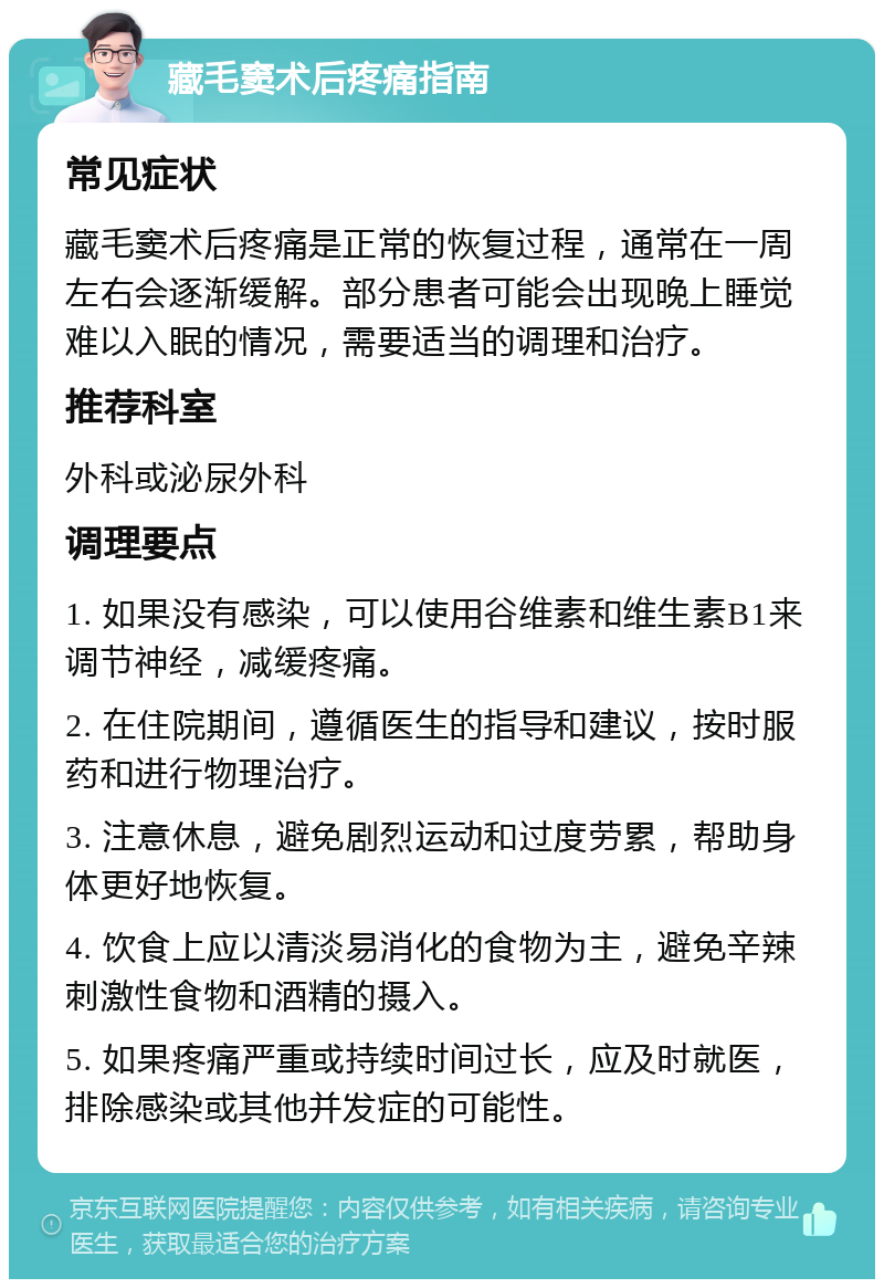 藏毛窦术后疼痛指南 常见症状 藏毛窦术后疼痛是正常的恢复过程，通常在一周左右会逐渐缓解。部分患者可能会出现晚上睡觉难以入眠的情况，需要适当的调理和治疗。 推荐科室 外科或泌尿外科 调理要点 1. 如果没有感染，可以使用谷维素和维生素B1来调节神经，减缓疼痛。 2. 在住院期间，遵循医生的指导和建议，按时服药和进行物理治疗。 3. 注意休息，避免剧烈运动和过度劳累，帮助身体更好地恢复。 4. 饮食上应以清淡易消化的食物为主，避免辛辣刺激性食物和酒精的摄入。 5. 如果疼痛严重或持续时间过长，应及时就医，排除感染或其他并发症的可能性。