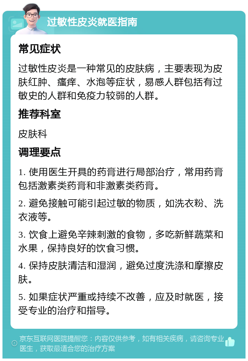 过敏性皮炎就医指南 常见症状 过敏性皮炎是一种常见的皮肤病，主要表现为皮肤红肿、瘙痒、水泡等症状，易感人群包括有过敏史的人群和免疫力较弱的人群。 推荐科室 皮肤科 调理要点 1. 使用医生开具的药膏进行局部治疗，常用药膏包括激素类药膏和非激素类药膏。 2. 避免接触可能引起过敏的物质，如洗衣粉、洗衣液等。 3. 饮食上避免辛辣刺激的食物，多吃新鲜蔬菜和水果，保持良好的饮食习惯。 4. 保持皮肤清洁和湿润，避免过度洗涤和摩擦皮肤。 5. 如果症状严重或持续不改善，应及时就医，接受专业的治疗和指导。