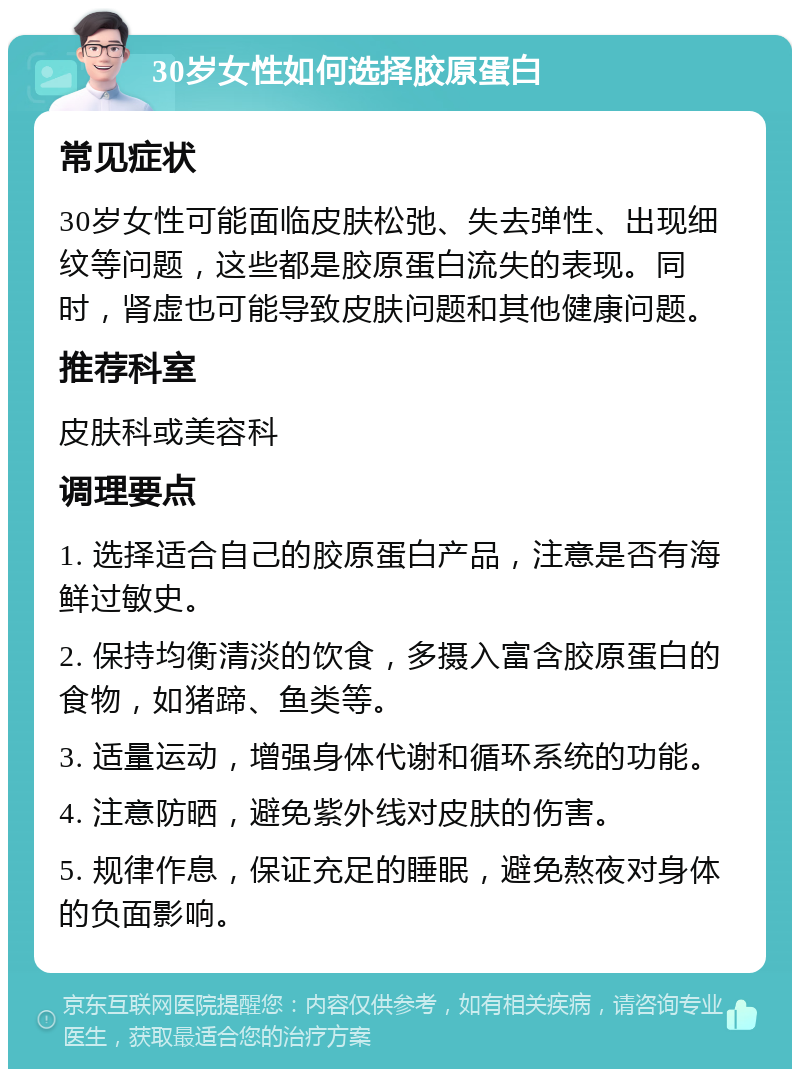 30岁女性如何选择胶原蛋白 常见症状 30岁女性可能面临皮肤松弛、失去弹性、出现细纹等问题，这些都是胶原蛋白流失的表现。同时，肾虚也可能导致皮肤问题和其他健康问题。 推荐科室 皮肤科或美容科 调理要点 1. 选择适合自己的胶原蛋白产品，注意是否有海鲜过敏史。 2. 保持均衡清淡的饮食，多摄入富含胶原蛋白的食物，如猪蹄、鱼类等。 3. 适量运动，增强身体代谢和循环系统的功能。 4. 注意防晒，避免紫外线对皮肤的伤害。 5. 规律作息，保证充足的睡眠，避免熬夜对身体的负面影响。