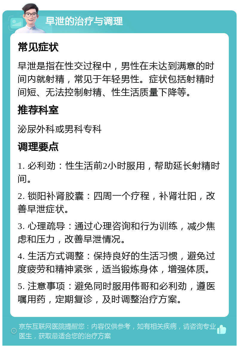 早泄的治疗与调理 常见症状 早泄是指在性交过程中，男性在未达到满意的时间内就射精，常见于年轻男性。症状包括射精时间短、无法控制射精、性生活质量下降等。 推荐科室 泌尿外科或男科专科 调理要点 1. 必利劲：性生活前2小时服用，帮助延长射精时间。 2. 锁阳补肾胶囊：四周一个疗程，补肾壮阳，改善早泄症状。 3. 心理疏导：通过心理咨询和行为训练，减少焦虑和压力，改善早泄情况。 4. 生活方式调整：保持良好的生活习惯，避免过度疲劳和精神紧张，适当锻炼身体，增强体质。 5. 注意事项：避免同时服用伟哥和必利劲，遵医嘱用药，定期复诊，及时调整治疗方案。