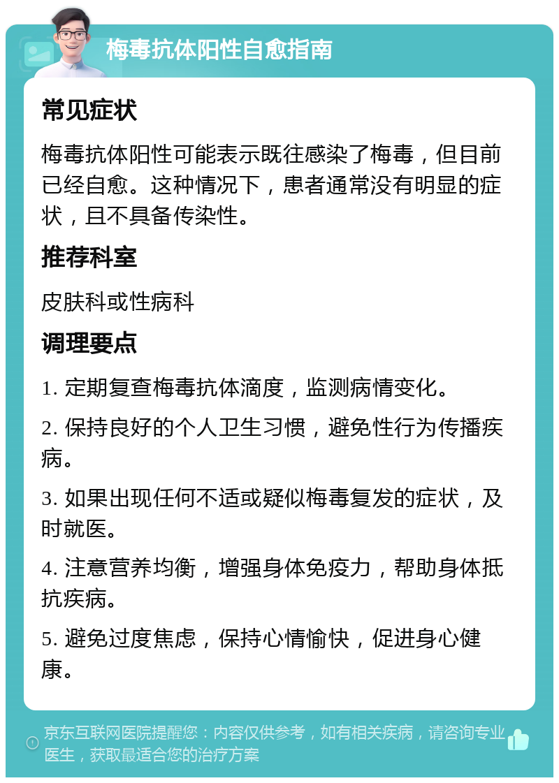 梅毒抗体阳性自愈指南 常见症状 梅毒抗体阳性可能表示既往感染了梅毒，但目前已经自愈。这种情况下，患者通常没有明显的症状，且不具备传染性。 推荐科室 皮肤科或性病科 调理要点 1. 定期复查梅毒抗体滴度，监测病情变化。 2. 保持良好的个人卫生习惯，避免性行为传播疾病。 3. 如果出现任何不适或疑似梅毒复发的症状，及时就医。 4. 注意营养均衡，增强身体免疫力，帮助身体抵抗疾病。 5. 避免过度焦虑，保持心情愉快，促进身心健康。