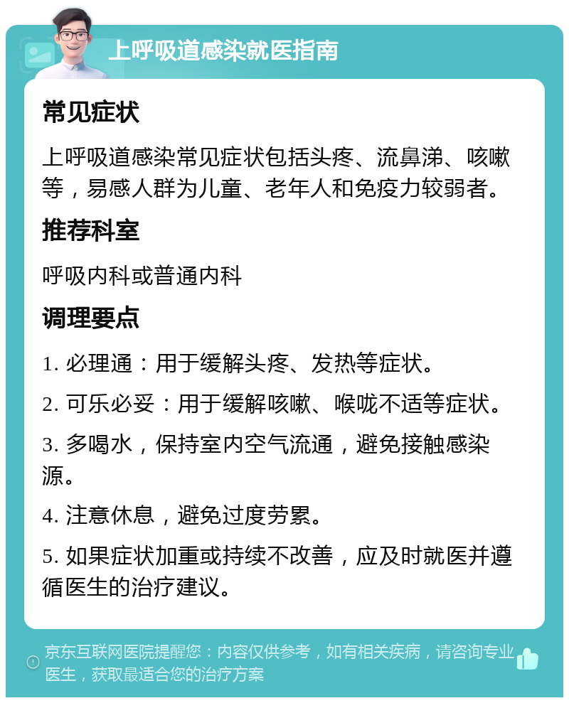 上呼吸道感染就医指南 常见症状 上呼吸道感染常见症状包括头疼、流鼻涕、咳嗽等，易感人群为儿童、老年人和免疫力较弱者。 推荐科室 呼吸内科或普通内科 调理要点 1. 必理通：用于缓解头疼、发热等症状。 2. 可乐必妥：用于缓解咳嗽、喉咙不适等症状。 3. 多喝水，保持室内空气流通，避免接触感染源。 4. 注意休息，避免过度劳累。 5. 如果症状加重或持续不改善，应及时就医并遵循医生的治疗建议。