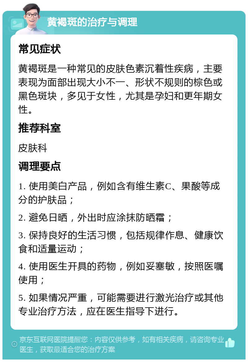 黄褐斑的治疗与调理 常见症状 黄褐斑是一种常见的皮肤色素沉着性疾病，主要表现为面部出现大小不一、形状不规则的棕色或黑色斑块，多见于女性，尤其是孕妇和更年期女性。 推荐科室 皮肤科 调理要点 1. 使用美白产品，例如含有维生素C、果酸等成分的护肤品； 2. 避免日晒，外出时应涂抹防晒霜； 3. 保持良好的生活习惯，包括规律作息、健康饮食和适量运动； 4. 使用医生开具的药物，例如妥塞敏，按照医嘱使用； 5. 如果情况严重，可能需要进行激光治疗或其他专业治疗方法，应在医生指导下进行。