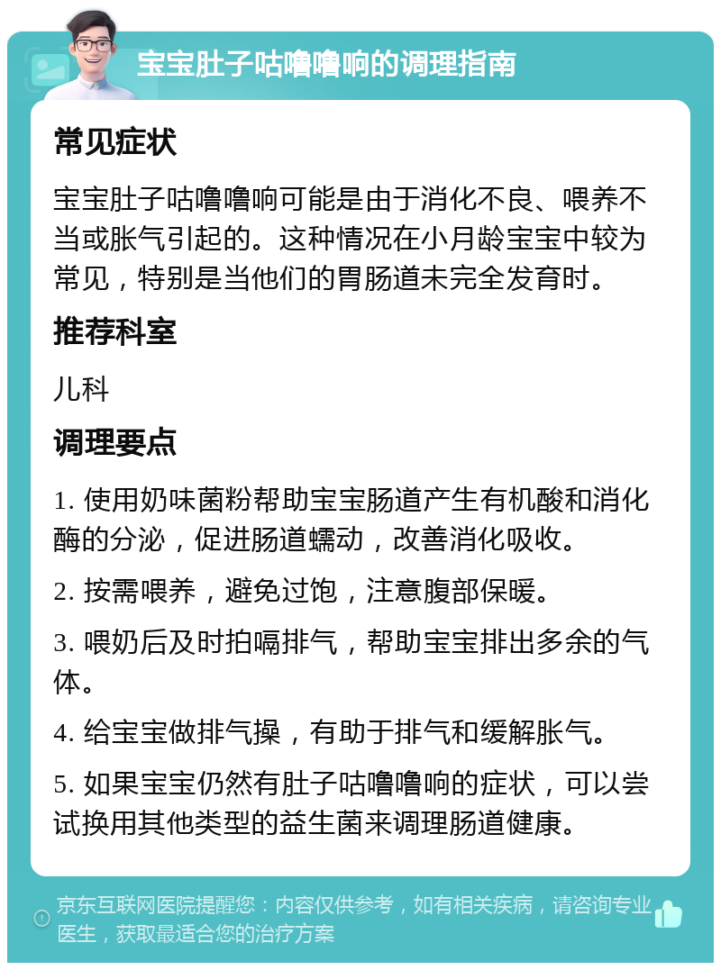 宝宝肚子咕噜噜响的调理指南 常见症状 宝宝肚子咕噜噜响可能是由于消化不良、喂养不当或胀气引起的。这种情况在小月龄宝宝中较为常见，特别是当他们的胃肠道未完全发育时。 推荐科室 儿科 调理要点 1. 使用奶味菌粉帮助宝宝肠道产生有机酸和消化酶的分泌，促进肠道蠕动，改善消化吸收。 2. 按需喂养，避免过饱，注意腹部保暖。 3. 喂奶后及时拍嗝排气，帮助宝宝排出多余的气体。 4. 给宝宝做排气操，有助于排气和缓解胀气。 5. 如果宝宝仍然有肚子咕噜噜响的症状，可以尝试换用其他类型的益生菌来调理肠道健康。