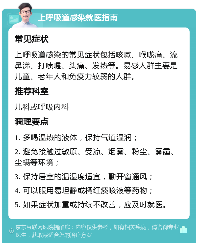 上呼吸道感染就医指南 常见症状 上呼吸道感染的常见症状包括咳嗽、喉咙痛、流鼻涕、打喷嚏、头痛、发热等。易感人群主要是儿童、老年人和免疫力较弱的人群。 推荐科室 儿科或呼吸内科 调理要点 1. 多喝温热的液体，保持气道湿润； 2. 避免接触过敏原、受凉、烟雾、粉尘、雾霾、尘螨等环境； 3. 保持居室的温湿度适宜，勤开窗通风； 4. 可以服用易坦静或橘红痰咳液等药物； 5. 如果症状加重或持续不改善，应及时就医。