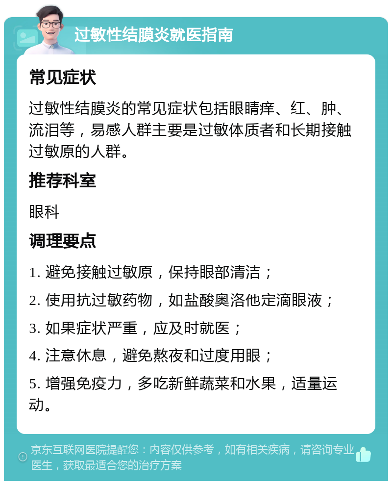 过敏性结膜炎就医指南 常见症状 过敏性结膜炎的常见症状包括眼睛痒、红、肿、流泪等，易感人群主要是过敏体质者和长期接触过敏原的人群。 推荐科室 眼科 调理要点 1. 避免接触过敏原，保持眼部清洁； 2. 使用抗过敏药物，如盐酸奥洛他定滴眼液； 3. 如果症状严重，应及时就医； 4. 注意休息，避免熬夜和过度用眼； 5. 增强免疫力，多吃新鲜蔬菜和水果，适量运动。