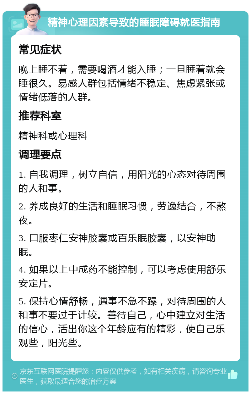 精神心理因素导致的睡眠障碍就医指南 常见症状 晚上睡不着，需要喝酒才能入睡；一旦睡着就会睡很久。易感人群包括情绪不稳定、焦虑紧张或情绪低落的人群。 推荐科室 精神科或心理科 调理要点 1. 自我调理，树立自信，用阳光的心态对待周围的人和事。 2. 养成良好的生活和睡眠习惯，劳逸结合，不熬夜。 3. 口服枣仁安神胶囊或百乐眠胶囊，以安神助眠。 4. 如果以上中成药不能控制，可以考虑使用舒乐安定片。 5. 保持心情舒畅，遇事不急不躁，对待周围的人和事不要过于计较。善待自己，心中建立对生活的信心，活出你这个年龄应有的精彩，使自己乐观些，阳光些。