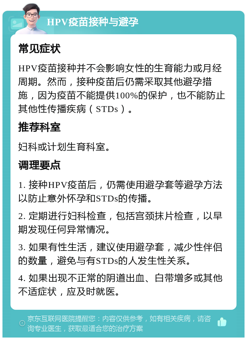 HPV疫苗接种与避孕 常见症状 HPV疫苗接种并不会影响女性的生育能力或月经周期。然而，接种疫苗后仍需采取其他避孕措施，因为疫苗不能提供100%的保护，也不能防止其他性传播疾病（STDs）。 推荐科室 妇科或计划生育科室。 调理要点 1. 接种HPV疫苗后，仍需使用避孕套等避孕方法以防止意外怀孕和STDs的传播。 2. 定期进行妇科检查，包括宫颈抹片检查，以早期发现任何异常情况。 3. 如果有性生活，建议使用避孕套，减少性伴侣的数量，避免与有STDs的人发生性关系。 4. 如果出现不正常的阴道出血、白带增多或其他不适症状，应及时就医。