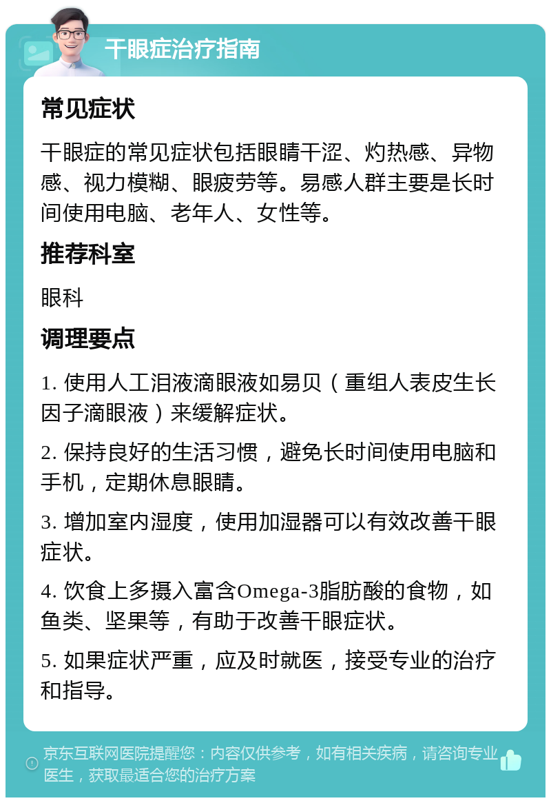 干眼症治疗指南 常见症状 干眼症的常见症状包括眼睛干涩、灼热感、异物感、视力模糊、眼疲劳等。易感人群主要是长时间使用电脑、老年人、女性等。 推荐科室 眼科 调理要点 1. 使用人工泪液滴眼液如易贝（重组人表皮生长因子滴眼液）来缓解症状。 2. 保持良好的生活习惯，避免长时间使用电脑和手机，定期休息眼睛。 3. 增加室内湿度，使用加湿器可以有效改善干眼症状。 4. 饮食上多摄入富含Omega-3脂肪酸的食物，如鱼类、坚果等，有助于改善干眼症状。 5. 如果症状严重，应及时就医，接受专业的治疗和指导。