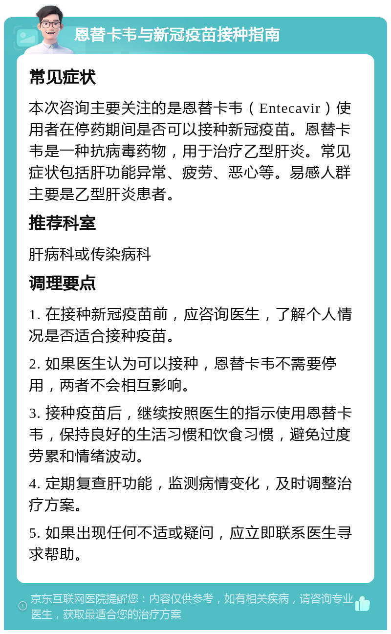 恩替卡韦与新冠疫苗接种指南 常见症状 本次咨询主要关注的是恩替卡韦（Entecavir）使用者在停药期间是否可以接种新冠疫苗。恩替卡韦是一种抗病毒药物，用于治疗乙型肝炎。常见症状包括肝功能异常、疲劳、恶心等。易感人群主要是乙型肝炎患者。 推荐科室 肝病科或传染病科 调理要点 1. 在接种新冠疫苗前，应咨询医生，了解个人情况是否适合接种疫苗。 2. 如果医生认为可以接种，恩替卡韦不需要停用，两者不会相互影响。 3. 接种疫苗后，继续按照医生的指示使用恩替卡韦，保持良好的生活习惯和饮食习惯，避免过度劳累和情绪波动。 4. 定期复查肝功能，监测病情变化，及时调整治疗方案。 5. 如果出现任何不适或疑问，应立即联系医生寻求帮助。