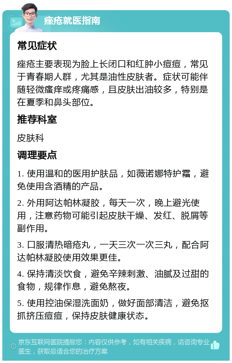 痤疮就医指南 常见症状 痤疮主要表现为脸上长闭口和红肿小痘痘，常见于青春期人群，尤其是油性皮肤者。症状可能伴随轻微瘙痒或疼痛感，且皮肤出油较多，特别是在夏季和鼻头部位。 推荐科室 皮肤科 调理要点 1. 使用温和的医用护肤品，如薇诺娜特护霜，避免使用含酒精的产品。 2. 外用阿达帕林凝胶，每天一次，晚上避光使用，注意药物可能引起皮肤干燥、发红、脱屑等副作用。 3. 口服清热暗疮丸，一天三次一次三丸，配合阿达帕林凝胶使用效果更佳。 4. 保持清淡饮食，避免辛辣刺激、油腻及过甜的食物，规律作息，避免熬夜。 5. 使用控油保湿洗面奶，做好面部清洁，避免抠抓挤压痘痘，保持皮肤健康状态。