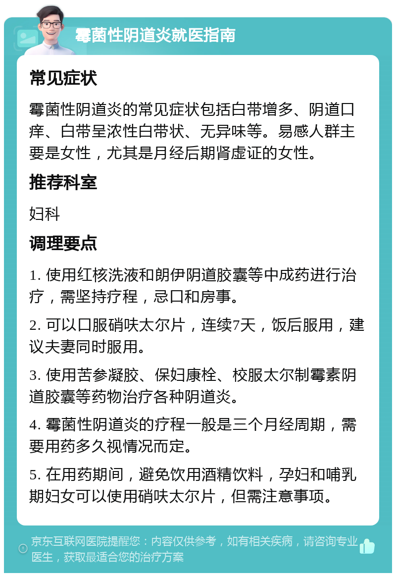 霉菌性阴道炎就医指南 常见症状 霉菌性阴道炎的常见症状包括白带增多、阴道口痒、白带呈浓性白带状、无异味等。易感人群主要是女性，尤其是月经后期肾虚证的女性。 推荐科室 妇科 调理要点 1. 使用红核洗液和朗伊阴道胶囊等中成药进行治疗，需坚持疗程，忌口和房事。 2. 可以口服硝呋太尔片，连续7天，饭后服用，建议夫妻同时服用。 3. 使用苦参凝胶、保妇康栓、校服太尔制霉素阴道胶囊等药物治疗各种阴道炎。 4. 霉菌性阴道炎的疗程一般是三个月经周期，需要用药多久视情况而定。 5. 在用药期间，避免饮用酒精饮料，孕妇和哺乳期妇女可以使用硝呋太尔片，但需注意事项。