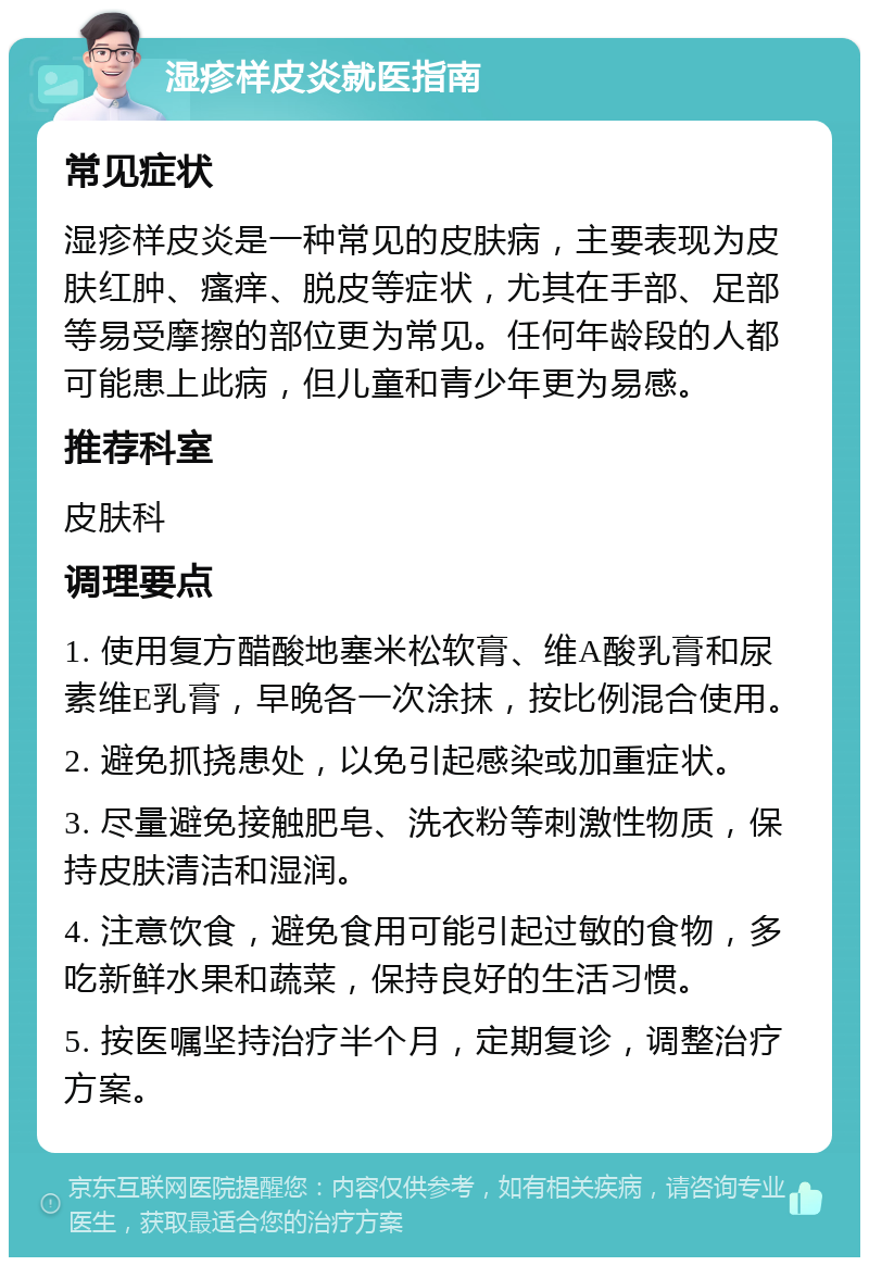 湿疹样皮炎就医指南 常见症状 湿疹样皮炎是一种常见的皮肤病，主要表现为皮肤红肿、瘙痒、脱皮等症状，尤其在手部、足部等易受摩擦的部位更为常见。任何年龄段的人都可能患上此病，但儿童和青少年更为易感。 推荐科室 皮肤科 调理要点 1. 使用复方醋酸地塞米松软膏、维A酸乳膏和尿素维E乳膏，早晚各一次涂抹，按比例混合使用。 2. 避免抓挠患处，以免引起感染或加重症状。 3. 尽量避免接触肥皂、洗衣粉等刺激性物质，保持皮肤清洁和湿润。 4. 注意饮食，避免食用可能引起过敏的食物，多吃新鲜水果和蔬菜，保持良好的生活习惯。 5. 按医嘱坚持治疗半个月，定期复诊，调整治疗方案。