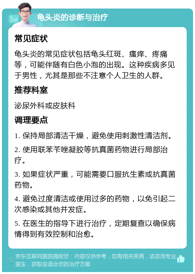 龟头炎的诊断与治疗 常见症状 龟头炎的常见症状包括龟头红斑、瘙痒、疼痛等，可能伴随有白色小泡的出现。这种疾病多见于男性，尤其是那些不注意个人卫生的人群。 推荐科室 泌尿外科或皮肤科 调理要点 1. 保持局部清洁干燥，避免使用刺激性清洁剂。 2. 使用联苯苄唑凝胶等抗真菌药物进行局部治疗。 3. 如果症状严重，可能需要口服抗生素或抗真菌药物。 4. 避免过度清洁或使用过多的药物，以免引起二次感染或其他并发症。 5. 在医生的指导下进行治疗，定期复查以确保病情得到有效控制和治愈。