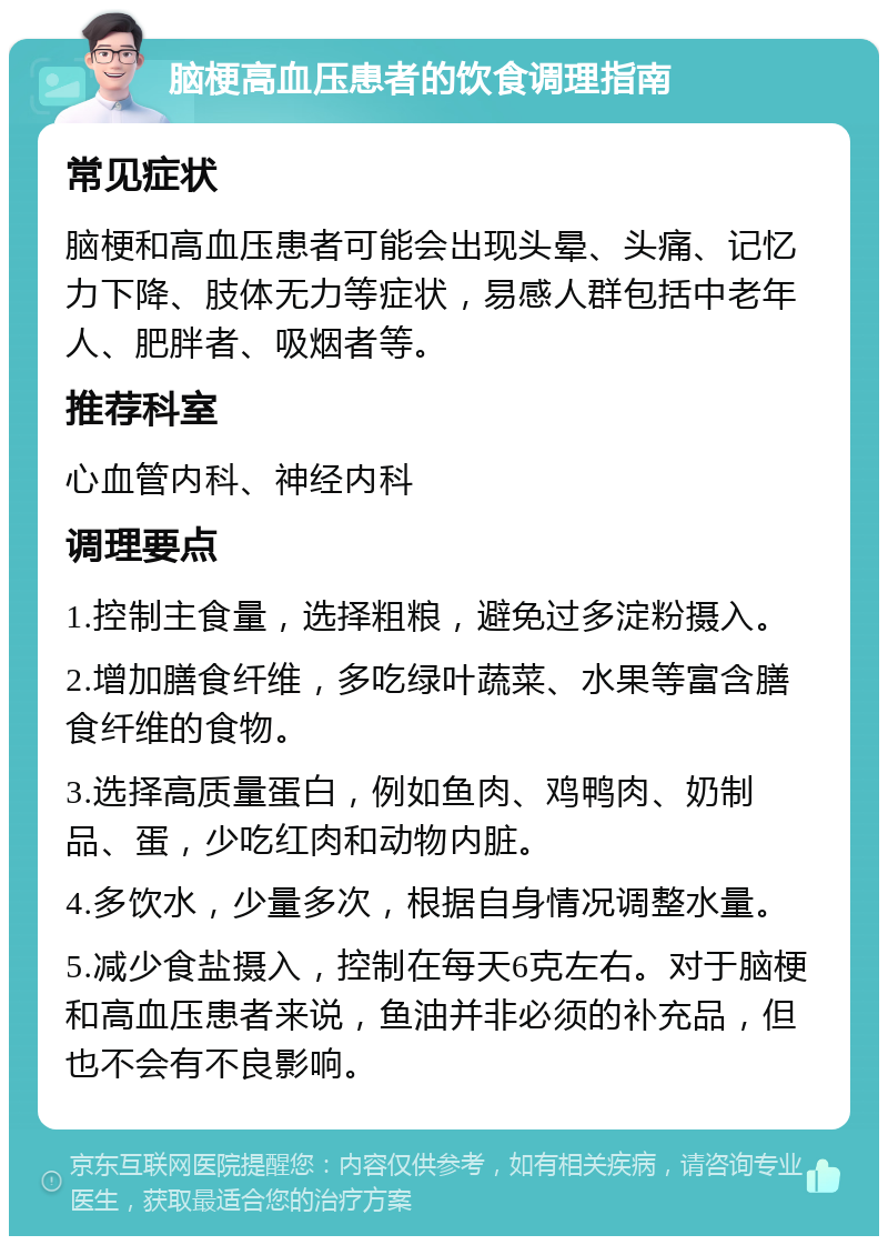 脑梗高血压患者的饮食调理指南 常见症状 脑梗和高血压患者可能会出现头晕、头痛、记忆力下降、肢体无力等症状，易感人群包括中老年人、肥胖者、吸烟者等。 推荐科室 心血管内科、神经内科 调理要点 1.控制主食量，选择粗粮，避免过多淀粉摄入。 2.增加膳食纤维，多吃绿叶蔬菜、水果等富含膳食纤维的食物。 3.选择高质量蛋白，例如鱼肉、鸡鸭肉、奶制品、蛋，少吃红肉和动物内脏。 4.多饮水，少量多次，根据自身情况调整水量。 5.减少食盐摄入，控制在每天6克左右。对于脑梗和高血压患者来说，鱼油并非必须的补充品，但也不会有不良影响。