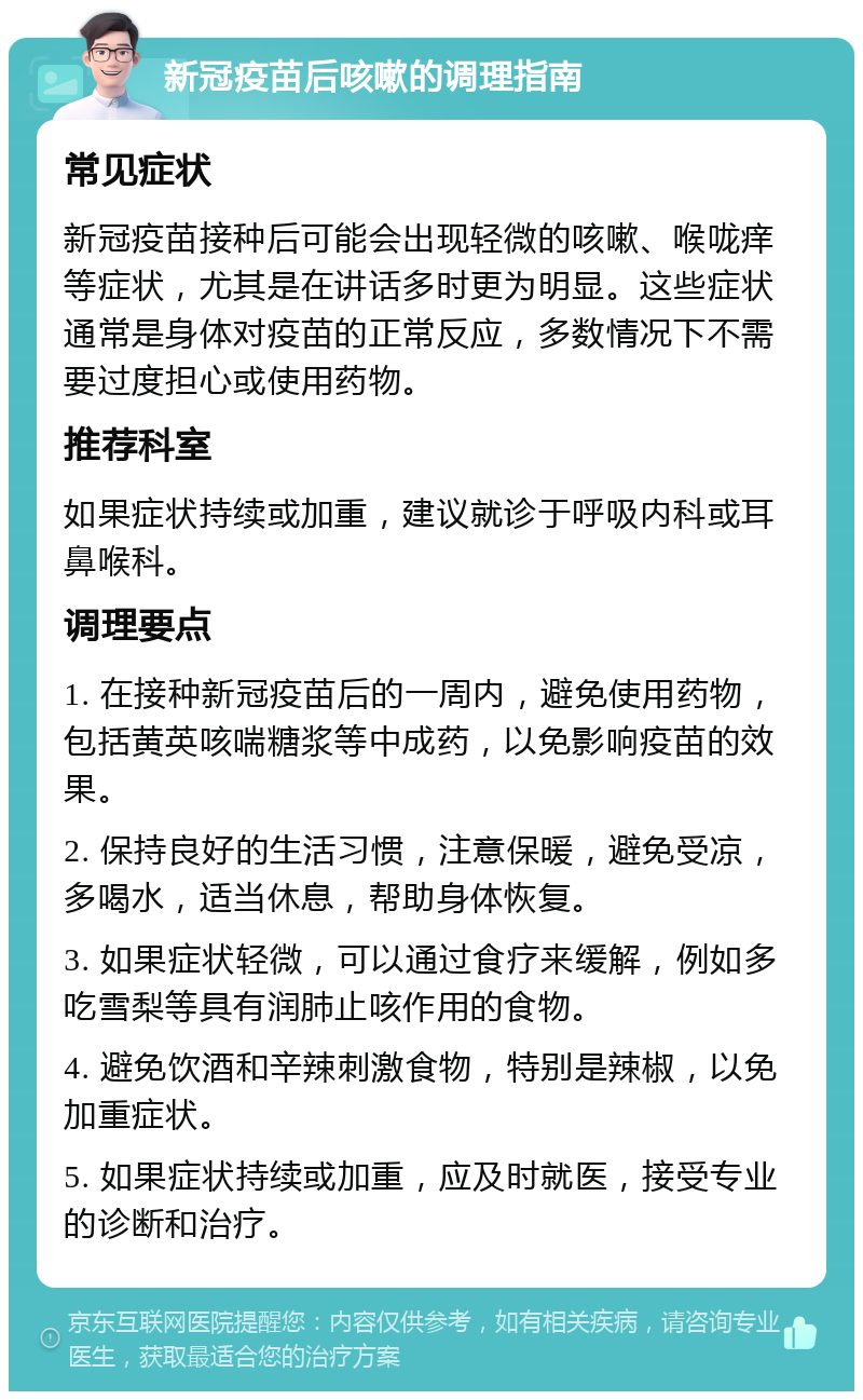 新冠疫苗后咳嗽的调理指南 常见症状 新冠疫苗接种后可能会出现轻微的咳嗽、喉咙痒等症状，尤其是在讲话多时更为明显。这些症状通常是身体对疫苗的正常反应，多数情况下不需要过度担心或使用药物。 推荐科室 如果症状持续或加重，建议就诊于呼吸内科或耳鼻喉科。 调理要点 1. 在接种新冠疫苗后的一周内，避免使用药物，包括黄英咳喘糖浆等中成药，以免影响疫苗的效果。 2. 保持良好的生活习惯，注意保暖，避免受凉，多喝水，适当休息，帮助身体恢复。 3. 如果症状轻微，可以通过食疗来缓解，例如多吃雪梨等具有润肺止咳作用的食物。 4. 避免饮酒和辛辣刺激食物，特别是辣椒，以免加重症状。 5. 如果症状持续或加重，应及时就医，接受专业的诊断和治疗。