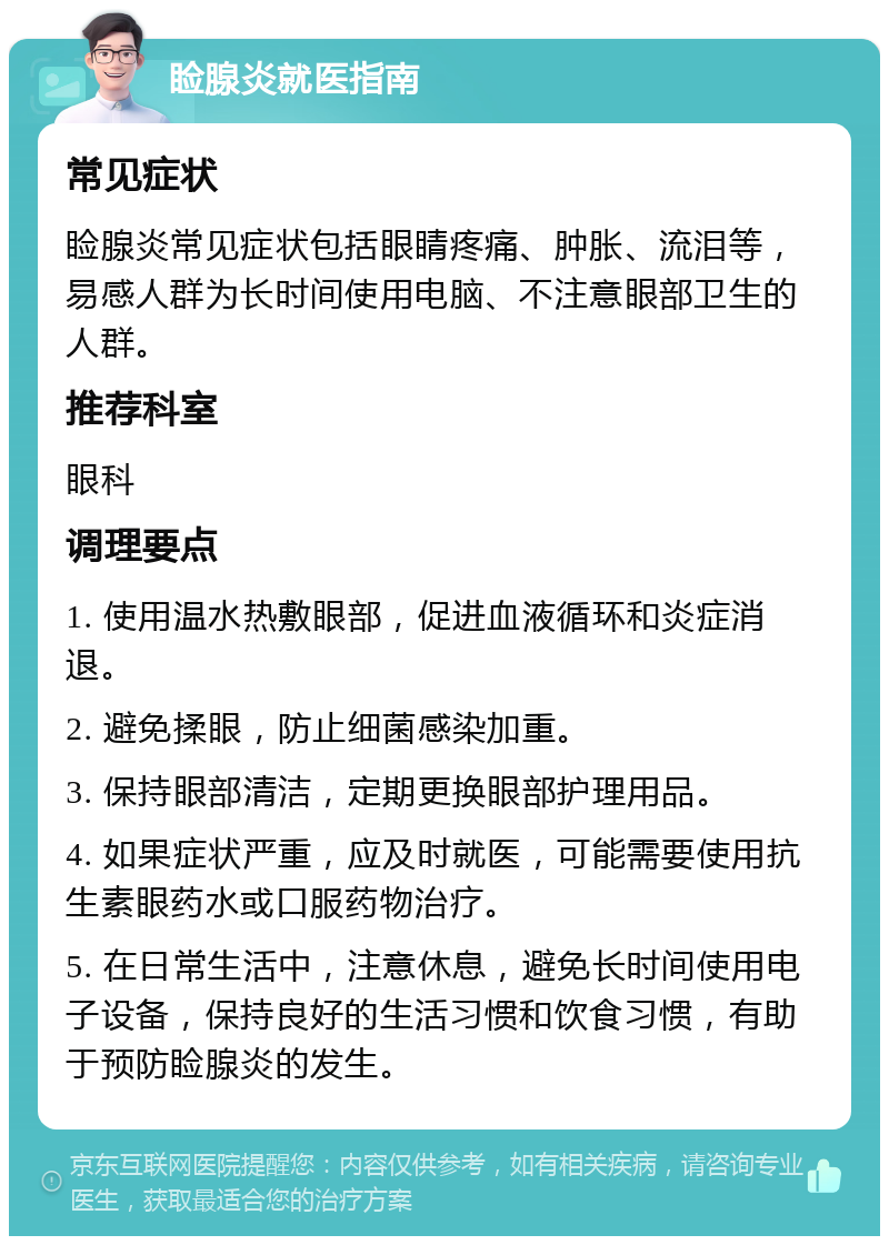 睑腺炎就医指南 常见症状 睑腺炎常见症状包括眼睛疼痛、肿胀、流泪等，易感人群为长时间使用电脑、不注意眼部卫生的人群。 推荐科室 眼科 调理要点 1. 使用温水热敷眼部，促进血液循环和炎症消退。 2. 避免揉眼，防止细菌感染加重。 3. 保持眼部清洁，定期更换眼部护理用品。 4. 如果症状严重，应及时就医，可能需要使用抗生素眼药水或口服药物治疗。 5. 在日常生活中，注意休息，避免长时间使用电子设备，保持良好的生活习惯和饮食习惯，有助于预防睑腺炎的发生。