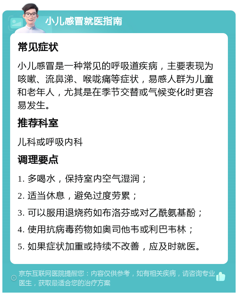 小儿感冒就医指南 常见症状 小儿感冒是一种常见的呼吸道疾病，主要表现为咳嗽、流鼻涕、喉咙痛等症状，易感人群为儿童和老年人，尤其是在季节交替或气候变化时更容易发生。 推荐科室 儿科或呼吸内科 调理要点 1. 多喝水，保持室内空气湿润； 2. 适当休息，避免过度劳累； 3. 可以服用退烧药如布洛芬或对乙酰氨基酚； 4. 使用抗病毒药物如奥司他韦或利巴韦林； 5. 如果症状加重或持续不改善，应及时就医。