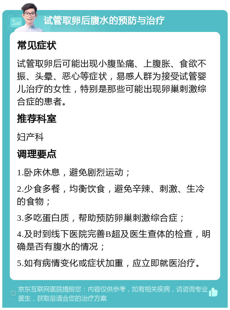 试管取卵后腹水的预防与治疗 常见症状 试管取卵后可能出现小腹坠痛、上腹胀、食欲不振、头晕、恶心等症状，易感人群为接受试管婴儿治疗的女性，特别是那些可能出现卵巢刺激综合症的患者。 推荐科室 妇产科 调理要点 1.卧床休息，避免剧烈运动； 2.少食多餐，均衡饮食，避免辛辣、刺激、生冷的食物； 3.多吃蛋白质，帮助预防卵巢刺激综合症； 4.及时到线下医院完善B超及医生查体的检查，明确是否有腹水的情况； 5.如有病情变化或症状加重，应立即就医治疗。