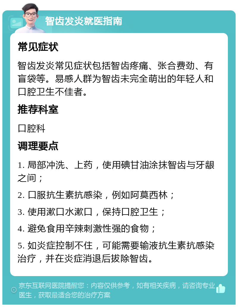 智齿发炎就医指南 常见症状 智齿发炎常见症状包括智齿疼痛、张合费劲、有盲袋等。易感人群为智齿未完全萌出的年轻人和口腔卫生不佳者。 推荐科室 口腔科 调理要点 1. 局部冲洗、上药，使用碘甘油涂抹智齿与牙龈之间； 2. 口服抗生素抗感染，例如阿莫西林； 3. 使用漱口水漱口，保持口腔卫生； 4. 避免食用辛辣刺激性强的食物； 5. 如炎症控制不住，可能需要输液抗生素抗感染治疗，并在炎症消退后拔除智齿。