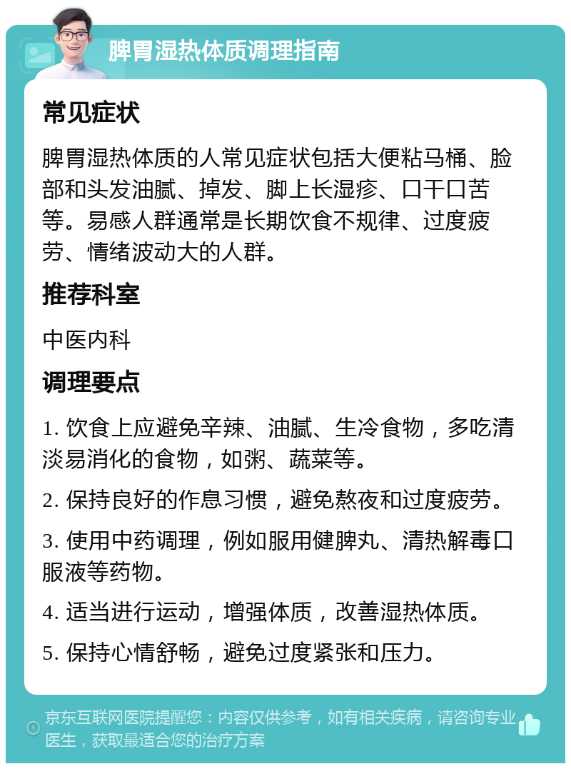 脾胃湿热体质调理指南 常见症状 脾胃湿热体质的人常见症状包括大便粘马桶、脸部和头发油腻、掉发、脚上长湿疹、口干口苦等。易感人群通常是长期饮食不规律、过度疲劳、情绪波动大的人群。 推荐科室 中医内科 调理要点 1. 饮食上应避免辛辣、油腻、生冷食物，多吃清淡易消化的食物，如粥、蔬菜等。 2. 保持良好的作息习惯，避免熬夜和过度疲劳。 3. 使用中药调理，例如服用健脾丸、清热解毒口服液等药物。 4. 适当进行运动，增强体质，改善湿热体质。 5. 保持心情舒畅，避免过度紧张和压力。