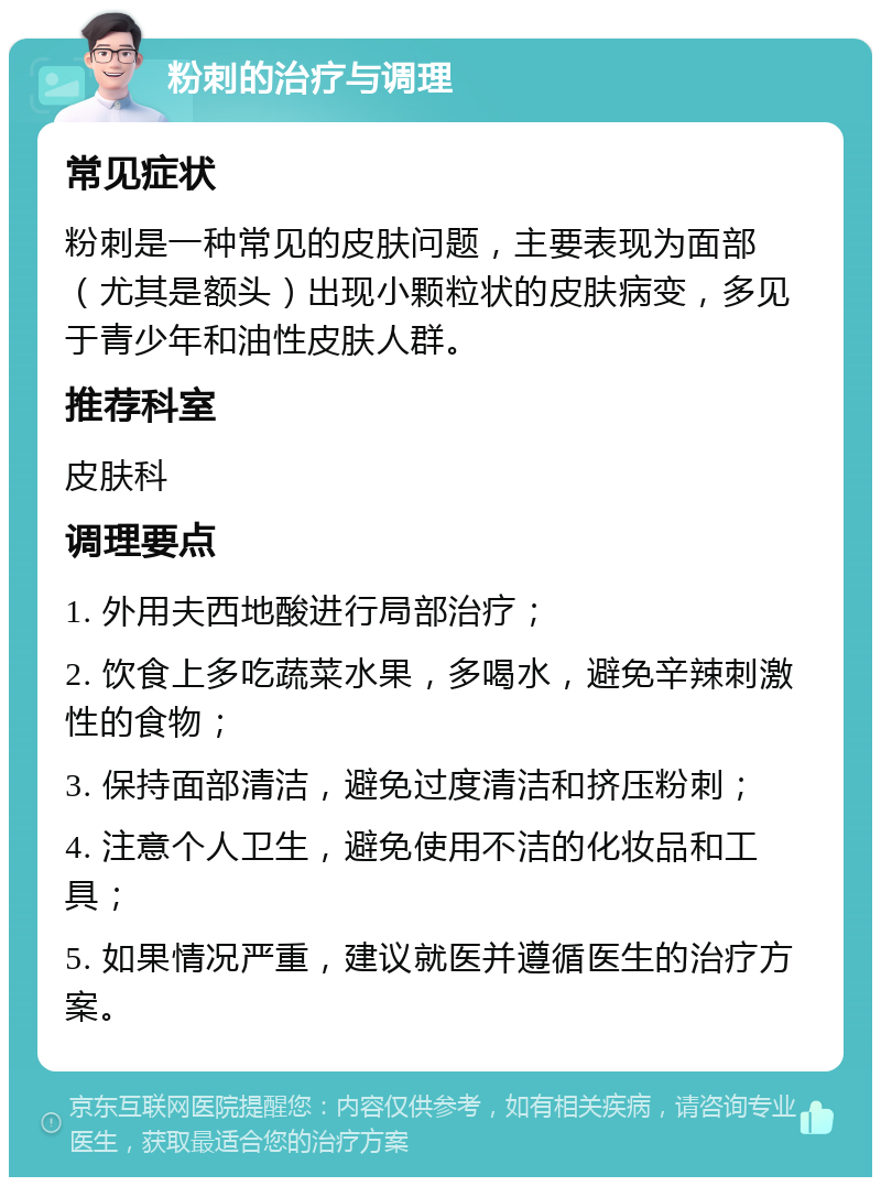 粉刺的治疗与调理 常见症状 粉刺是一种常见的皮肤问题，主要表现为面部（尤其是额头）出现小颗粒状的皮肤病变，多见于青少年和油性皮肤人群。 推荐科室 皮肤科 调理要点 1. 外用夫西地酸进行局部治疗； 2. 饮食上多吃蔬菜水果，多喝水，避免辛辣刺激性的食物； 3. 保持面部清洁，避免过度清洁和挤压粉刺； 4. 注意个人卫生，避免使用不洁的化妆品和工具； 5. 如果情况严重，建议就医并遵循医生的治疗方案。