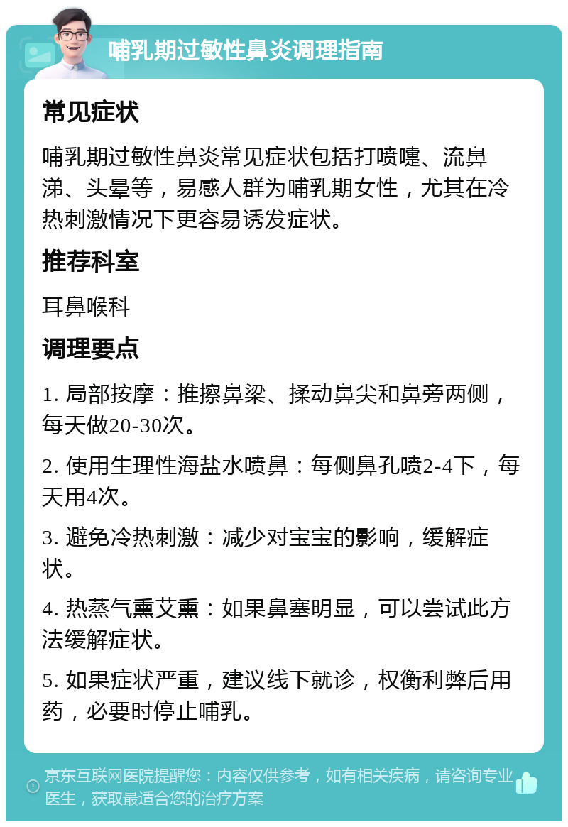 哺乳期过敏性鼻炎调理指南 常见症状 哺乳期过敏性鼻炎常见症状包括打喷嚏、流鼻涕、头晕等，易感人群为哺乳期女性，尤其在冷热刺激情况下更容易诱发症状。 推荐科室 耳鼻喉科 调理要点 1. 局部按摩：推擦鼻梁、揉动鼻尖和鼻旁两侧，每天做20-30次。 2. 使用生理性海盐水喷鼻：每侧鼻孔喷2-4下，每天用4次。 3. 避免冷热刺激：减少对宝宝的影响，缓解症状。 4. 热蒸气熏艾熏：如果鼻塞明显，可以尝试此方法缓解症状。 5. 如果症状严重，建议线下就诊，权衡利弊后用药，必要时停止哺乳。