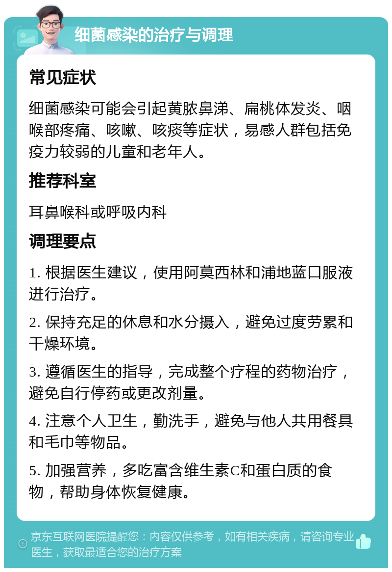 细菌感染的治疗与调理 常见症状 细菌感染可能会引起黄脓鼻涕、扁桃体发炎、咽喉部疼痛、咳嗽、咳痰等症状，易感人群包括免疫力较弱的儿童和老年人。 推荐科室 耳鼻喉科或呼吸内科 调理要点 1. 根据医生建议，使用阿莫西林和浦地蓝口服液进行治疗。 2. 保持充足的休息和水分摄入，避免过度劳累和干燥环境。 3. 遵循医生的指导，完成整个疗程的药物治疗，避免自行停药或更改剂量。 4. 注意个人卫生，勤洗手，避免与他人共用餐具和毛巾等物品。 5. 加强营养，多吃富含维生素C和蛋白质的食物，帮助身体恢复健康。