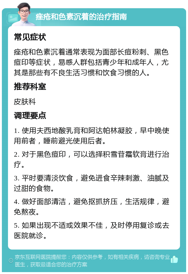 痤疮和色素沉着的治疗指南 常见症状 痤疮和色素沉着通常表现为面部长痘粉刺、黑色痘印等症状，易感人群包括青少年和成年人，尤其是那些有不良生活习惯和饮食习惯的人。 推荐科室 皮肤科 调理要点 1. 使用夫西地酸乳膏和阿达帕林凝胶，早中晚使用前者，睡前避光使用后者。 2. 对于黑色痘印，可以选择积雪苷霜软膏进行治疗。 3. 平时要清淡饮食，避免进食辛辣刺激、油腻及过甜的食物。 4. 做好面部清洁，避免抠抓挤压，生活规律，避免熬夜。 5. 如果出现不适或效果不佳，及时停用复诊或去医院就诊。