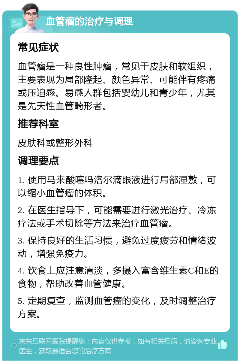 血管瘤的治疗与调理 常见症状 血管瘤是一种良性肿瘤，常见于皮肤和软组织，主要表现为局部隆起、颜色异常、可能伴有疼痛或压迫感。易感人群包括婴幼儿和青少年，尤其是先天性血管畸形者。 推荐科室 皮肤科或整形外科 调理要点 1. 使用马来酸噻吗洛尔滴眼液进行局部湿敷，可以缩小血管瘤的体积。 2. 在医生指导下，可能需要进行激光治疗、冷冻疗法或手术切除等方法来治疗血管瘤。 3. 保持良好的生活习惯，避免过度疲劳和情绪波动，增强免疫力。 4. 饮食上应注意清淡，多摄入富含维生素C和E的食物，帮助改善血管健康。 5. 定期复查，监测血管瘤的变化，及时调整治疗方案。