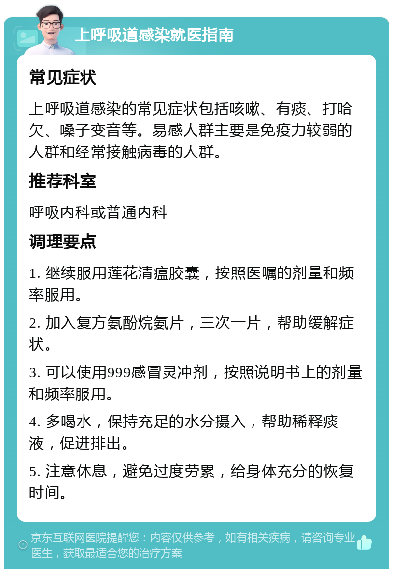 上呼吸道感染就医指南 常见症状 上呼吸道感染的常见症状包括咳嗽、有痰、打哈欠、嗓子变音等。易感人群主要是免疫力较弱的人群和经常接触病毒的人群。 推荐科室 呼吸内科或普通内科 调理要点 1. 继续服用莲花清瘟胶囊，按照医嘱的剂量和频率服用。 2. 加入复方氨酚烷氨片，三次一片，帮助缓解症状。 3. 可以使用999感冒灵冲剂，按照说明书上的剂量和频率服用。 4. 多喝水，保持充足的水分摄入，帮助稀释痰液，促进排出。 5. 注意休息，避免过度劳累，给身体充分的恢复时间。