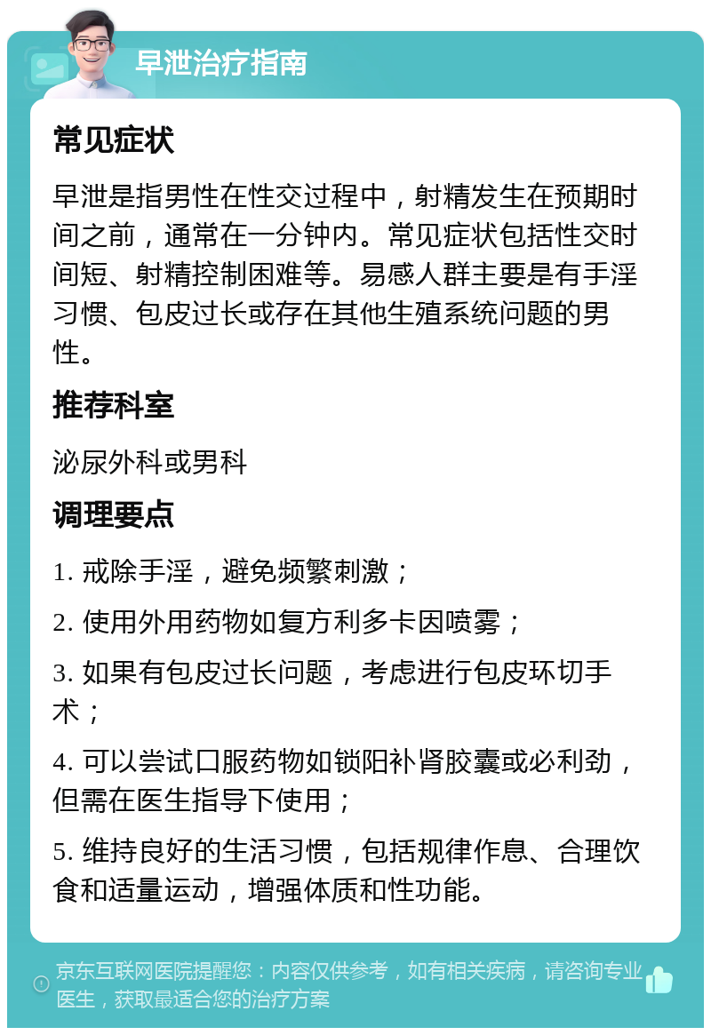 早泄治疗指南 常见症状 早泄是指男性在性交过程中，射精发生在预期时间之前，通常在一分钟内。常见症状包括性交时间短、射精控制困难等。易感人群主要是有手淫习惯、包皮过长或存在其他生殖系统问题的男性。 推荐科室 泌尿外科或男科 调理要点 1. 戒除手淫，避免频繁刺激； 2. 使用外用药物如复方利多卡因喷雾； 3. 如果有包皮过长问题，考虑进行包皮环切手术； 4. 可以尝试口服药物如锁阳补肾胶囊或必利劲，但需在医生指导下使用； 5. 维持良好的生活习惯，包括规律作息、合理饮食和适量运动，增强体质和性功能。