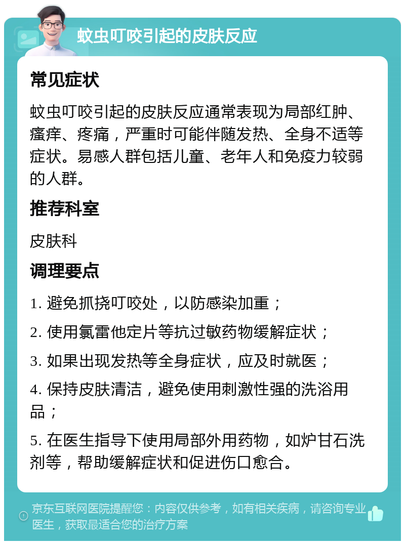 蚊虫叮咬引起的皮肤反应 常见症状 蚊虫叮咬引起的皮肤反应通常表现为局部红肿、瘙痒、疼痛，严重时可能伴随发热、全身不适等症状。易感人群包括儿童、老年人和免疫力较弱的人群。 推荐科室 皮肤科 调理要点 1. 避免抓挠叮咬处，以防感染加重； 2. 使用氯雷他定片等抗过敏药物缓解症状； 3. 如果出现发热等全身症状，应及时就医； 4. 保持皮肤清洁，避免使用刺激性强的洗浴用品； 5. 在医生指导下使用局部外用药物，如炉甘石洗剂等，帮助缓解症状和促进伤口愈合。