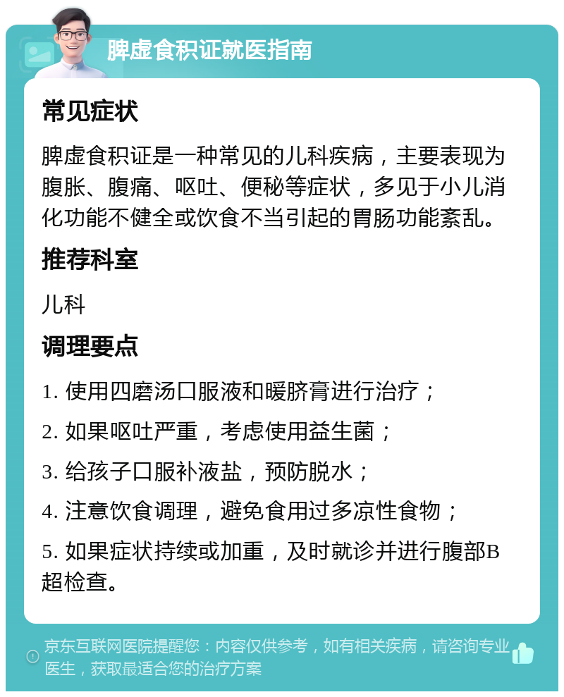 脾虚食积证就医指南 常见症状 脾虚食积证是一种常见的儿科疾病，主要表现为腹胀、腹痛、呕吐、便秘等症状，多见于小儿消化功能不健全或饮食不当引起的胃肠功能紊乱。 推荐科室 儿科 调理要点 1. 使用四磨汤口服液和暖脐膏进行治疗； 2. 如果呕吐严重，考虑使用益生菌； 3. 给孩子口服补液盐，预防脱水； 4. 注意饮食调理，避免食用过多凉性食物； 5. 如果症状持续或加重，及时就诊并进行腹部B超检查。