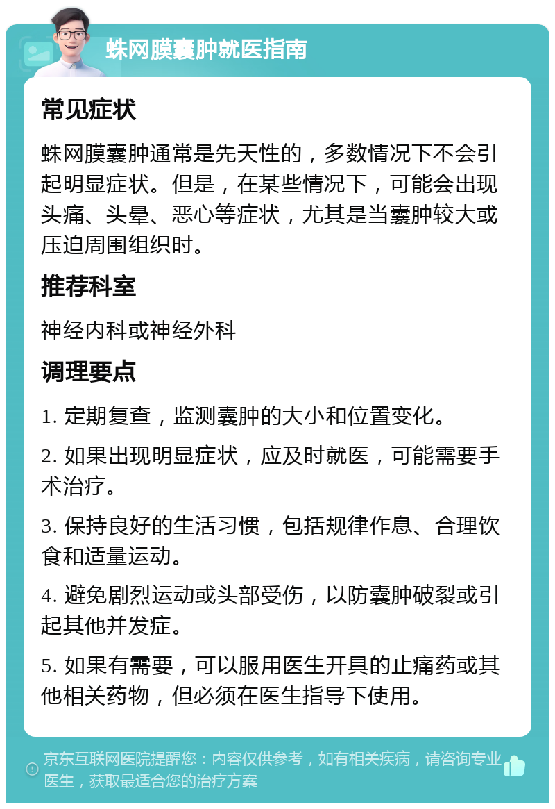 蛛网膜囊肿就医指南 常见症状 蛛网膜囊肿通常是先天性的，多数情况下不会引起明显症状。但是，在某些情况下，可能会出现头痛、头晕、恶心等症状，尤其是当囊肿较大或压迫周围组织时。 推荐科室 神经内科或神经外科 调理要点 1. 定期复查，监测囊肿的大小和位置变化。 2. 如果出现明显症状，应及时就医，可能需要手术治疗。 3. 保持良好的生活习惯，包括规律作息、合理饮食和适量运动。 4. 避免剧烈运动或头部受伤，以防囊肿破裂或引起其他并发症。 5. 如果有需要，可以服用医生开具的止痛药或其他相关药物，但必须在医生指导下使用。