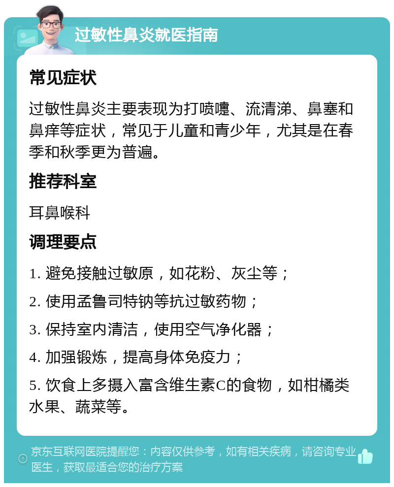 过敏性鼻炎就医指南 常见症状 过敏性鼻炎主要表现为打喷嚏、流清涕、鼻塞和鼻痒等症状，常见于儿童和青少年，尤其是在春季和秋季更为普遍。 推荐科室 耳鼻喉科 调理要点 1. 避免接触过敏原，如花粉、灰尘等； 2. 使用孟鲁司特钠等抗过敏药物； 3. 保持室内清洁，使用空气净化器； 4. 加强锻炼，提高身体免疫力； 5. 饮食上多摄入富含维生素C的食物，如柑橘类水果、蔬菜等。