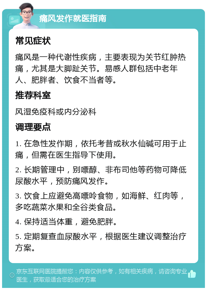 痛风发作就医指南 常见症状 痛风是一种代谢性疾病，主要表现为关节红肿热痛，尤其是大脚趾关节。易感人群包括中老年人、肥胖者、饮食不当者等。 推荐科室 风湿免疫科或内分泌科 调理要点 1. 在急性发作期，依托考昔或秋水仙碱可用于止痛，但需在医生指导下使用。 2. 长期管理中，别嘌醇、非布司他等药物可降低尿酸水平，预防痛风发作。 3. 饮食上应避免高嘌呤食物，如海鲜、红肉等，多吃蔬菜水果和全谷类食品。 4. 保持适当体重，避免肥胖。 5. 定期复查血尿酸水平，根据医生建议调整治疗方案。